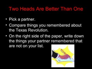 Two Heads Are Better Than One
• Pick a partner.
• Compare things you remembered about
the Texas Revolution.
• On the right side of the paper, write down
the things your partner remembered that
are not on your list.

 