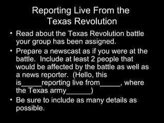 Reporting Live From the
Texas Revolution
• Read about the Texas Revolution battle
your group has been assigned.
• Prepare a newscast as if you were at the
battle. Include at least 2 people that
would be affected by the battle as well as
a news reporter. (Hello, this
is_____reporting live from_____, where
the Texas army______)
• Be sure to include as many details as
possible.

 