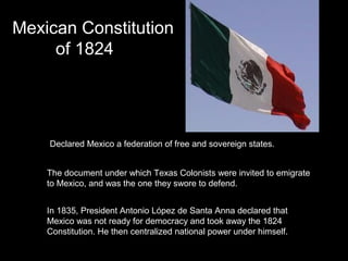 Mexican Constitution
of 1824

Declared Mexico a federation of free and sovereign states.
The document under which Texas Colonists were invited to emigrate
to Mexico, and was the one they swore to defend.
In 1835, President Antonio López de Santa Anna declared that
Mexico was not ready for democracy and took away the 1824
Constitution. He then centralized national power under himself.

 