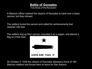 Battle of Gonzales
First Shots of the Revolution

A Mexican officer ordered the citizens of Gonzales to hand over a brass
cannon, but they refused.
The settlers buried the cannon and called for reinforcements that
reached 140 men.
The settlers dug up their cannon, mounted it on a wagon, and placed a
flag on it that read:

On October 2, 1835 the citizens of Gonzales attacked a force of 100
Mexican soldiers and forced them to leave for San Antonio.

 