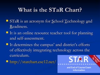 What is the STaR Chart? STaR is an acronym for  S chool  T echnology  a nd  R eadiness. It is an online resource teacher tool for planning and self-assessment. It determines the campus’ and district’s efforts of effectively integrating technology across the curriculum. http://starchart.esc12.net/ 