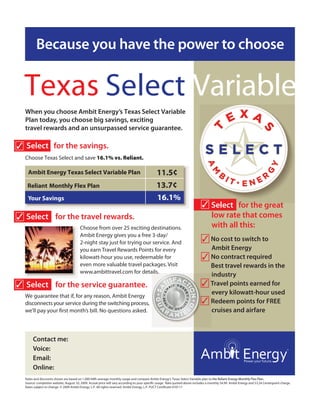 Because you have the power to choose


  Texas Select Variable
                                                                                                                                                EXA
  When you choose Ambit Energy’s Texas Select Variable
  Plan today, you choose big savings, exciting
  travel rewards and an unsurpassed service guarantee.




                                                                                                                                 T


                                                                                                                                                                      S
✓ Select for the savings.
  Choose Texas Select and save 16.1% vs. Reliant.

   Ambit Energy Texas Select Variable Plan                                                  11.5¢
   Reliant Monthly Flex Plan                                                                13.7¢
   Your Savings
                                                                                     E      X
                                                                                            16.1%
                                                                                                     A                       ✓ Select for the great
                                                                                                                               low rate that comes
                                                                     T




✓ Select for the travel rewards.
                                                                                                           S



                                        Choose from over 25 exciting destinations.                                             with all this:
                                        Ambit Energy gives you a free 3-day/
                                        2-night stay just for trying our service. And                                        ✓ No cost to switch to
                                        you earn Travel Rewards Points for every                                                    Ambit Energy
                                        kilowatt-hour you use, redeemable for                                                ✓      No contract required
                                        even more valuable travel packages. Visit                                                   Best travel rewards in the
                                        www.ambittravel.com for details.
                                                                                                                                    industry
✓ Select for the service guarantee.                                                                                          ✓      Travel points earned for
  We guarantee that if, for any reason, Ambit Energy
                                                                                                                                    every kilowatt-hour used
  disconnects your service during the switching process,                                                                     ✓      Redeem points for FREE
                                                                                                                                    cruises and airfare



       Contact me:                 Your Name Here
       Voice:                      (000)000-0000
       Email:                      Your email address here
       Online:                     Your website address here
  Rates and discounts shown are based on 1,000 kWh average monthly usage and compare Ambit Energy’s Texas Select Variable plan to the Reliant Energy Monthly Flex Plan.
  Source: competitor website, August 10, 2009. Actual price will vary according to your speci c usage. Rate quoted above includes a monthly $4.99 Ambit Energy and $3.24 Centerpoint charge.
                                      .
  Rates subject to change. © 2009 Ambit Energy, L.P. All rights reserved. Ambit Energy, L.P. PUCT Certi cate #10117.
 