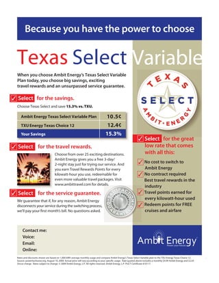 Because you have the power to choose


  Texas Select Variable
                                                                                                                                    EXA
  When you choose Ambit Energy’s Texas Select Variable
  Plan today, you choose big savings, exciting
  travel rewards and an unsurpassed service guarantee.




                                                                                                                      T


                                                                                                                                                        S
✓ Select for the savings.
  Choose Texas Select and save 15.3% vs. TXU.

     Ambit Energy Texas Select Variable Plan                                        10.5¢
     TXU Energy Texas Choice 12                                                      12.4¢
     Your Savings                                                                   15.3%
                                                                                                                   ✓ Select for the great
✓ Select for the travel rewards.                                                                                     low rate that comes
                                     Choose from over 25 exciting destinations.                                      with all this:
                                     Ambit Energy gives you a free 3-day/
                                     2-night stay just for trying our service. And                                 ✓ No cost to switch to
                                     you earn Travel Rewards Points for every                                           Ambit Energy
                                     kilowatt-hour you use, redeemable for                                        ✓     No contract required
                                     even more valuable travel packages. Visit                                          Best travel rewards in the
                                     www.ambittravel.com for details.
                                                                                                                        industry
✓ Select for the service guarantee.                                                                               ✓     Travel points earned for
  We guarantee that if, for any reason, Ambit Energy
                                                                                                                        every kilowatt-hour used
  disconnects your service during the switching process,                                                          ✓     Redeem points for FREE
                                                                                                                        cruises and airfare



       Contact me:              Your Name Here
       Voice:                   (000)000-0000
       Email:                   Your email address here
       Online:                  Your website address here
  Rates and discounts shown are based on 1,000 kWh average monthly usage and compare Ambit Energy’s Texas Select Variable plan to the TXU Energy Texas Choice 12.         .
  Source: powertochoose.org, August 10, 2009. Actual price will vary according to your speci c usage. Rate quoted above includes a monthly $4.99 Ambit Energy and $2.43
  Oncor charge. Rates subject to change. © 2009 Ambit Energy, L.P. All rights reserved. Ambit Energy, L.P. PUCT Certi cate #10117.
 