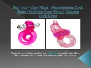 Shop coke rings at Texas sized sex toys. Cock rings are used to restrict blood
flow in the penis, which creates sensations of tightness and pressure.
 