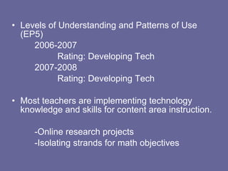 Levels of Understanding and Patterns of Use (EP5) 2006-2007 Rating: Developing Tech 2007-2008 Rating: Developing Tech Most teachers are implementing technology knowledge and skills for content area instruction. -Online research projects -Isolating strands for math objectives 