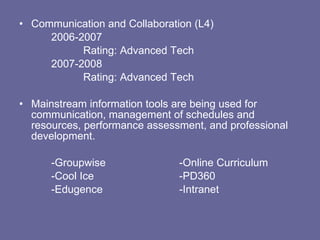 Communication and Collaboration (L4) 2006-2007 Rating: Advanced Tech 2007-2008 Rating: Advanced Tech Mainstream information tools are being used for communication, management of schedules and resources, performance assessment, and professional development. -Groupwise -Online Curriculum -Cool Ice -PD360 -Edugence -Intranet 