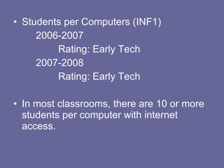 Students per Computers (INF1) 2006-2007 Rating: Early Tech 2007-2008 Rating: Early Tech In most classrooms, there are 10 or more students per computer with internet access. 