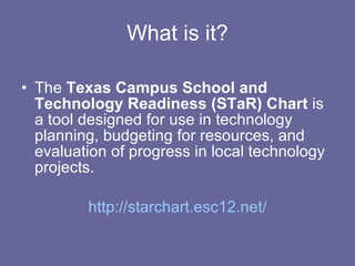 What is it? The  Texas Campus School and Technology Readiness (STaR) Chart  is a tool designed for use in technology planning, budgeting for resources, and evaluation of progress in local technology projects. http://starchart.esc12.net/ 