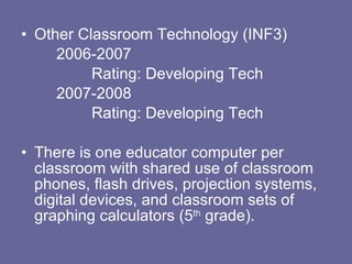 Other Classroom Technology (INF3) 2006-2007 Rating: Developing Tech 2007-2008 Rating: Developing Tech There is one educator computer per classroom with shared use of classroom phones, flash drives, projection systems, digital devices, and classroom sets of graphing calculators (5 th  grade). 