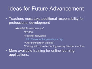 Ideas for Future Advancement Teachers must take additional responsibility for professional development - Available resources : *PD360 *Teacher Networks   http://www.techappsnetwork.org/ *After-school tech training *Pairing with more technology-savvy teacher mentors More available training for online learning applications. 