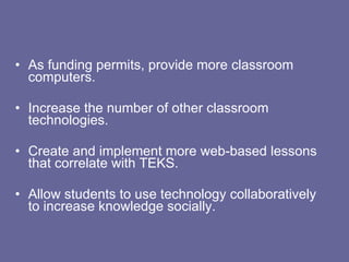 As funding permits, provide more classroom computers. Increase the number of other classroom technologies. Create and implement more web-based lessons that correlate with TEKS. Allow students to use technology collaboratively to increase knowledge socially. 