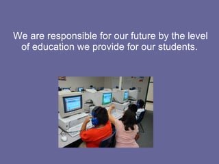 We are responsible for our future by the level of education we provide for our students. 