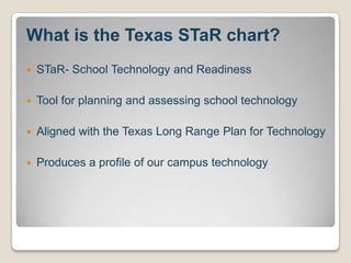 What is the Texas STaR chart?STaR- School Technology and ReadinessTool for planning and assessing school technologyAligned with the Texas Long Range Plan for TechnologyProduces a profile of our campus technology