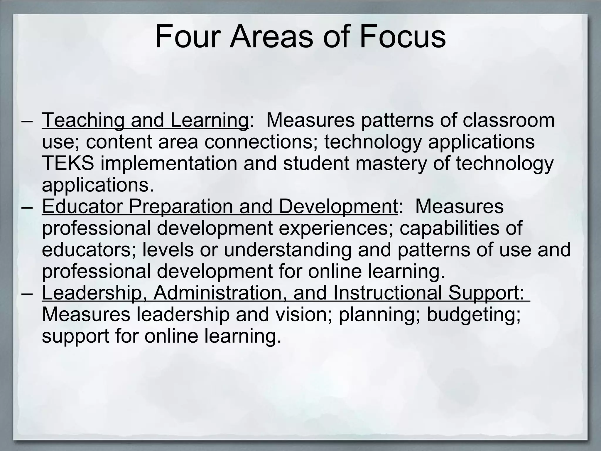 Four Areas of Focus Teaching and Learning :  Measures patterns of classroom use; content area connections; technology applications TEKS implementation and student mastery of technology applications. Educator Preparation and Development :  Measures professional development experiences; capabilities of educators; levels or understanding and patterns of use and professional development for online learning. Leadership, Administration, and Instructional Support:   Measures leadership and vision; planning; budgeting; support for online learning. 