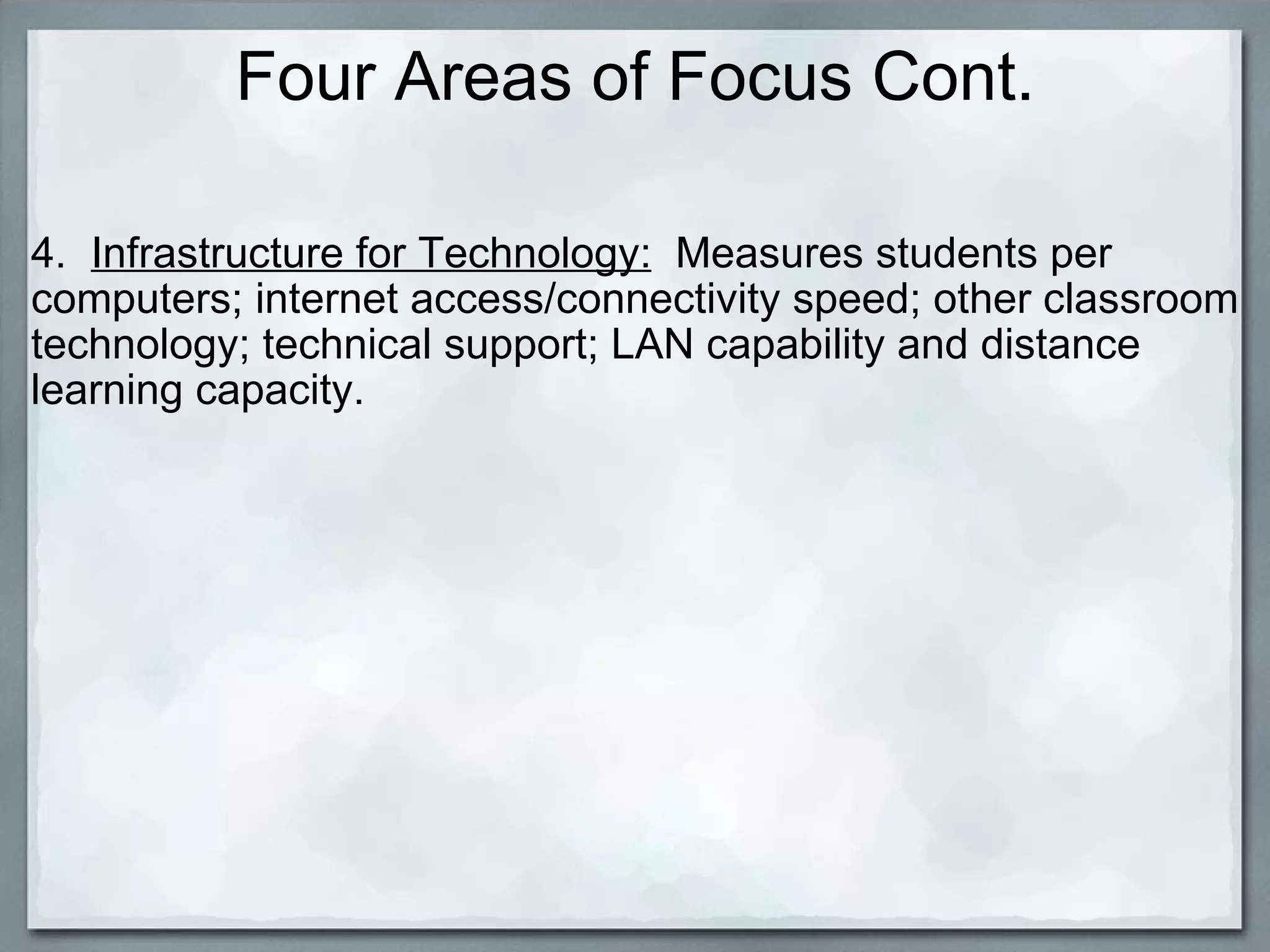 Four Areas of Focus Cont. 4.   Infrastructure for Technology:   Measures students per computers; internet access/connectivity speed; other classroom technology; technical support; LAN capability and distance learning capacity. 
