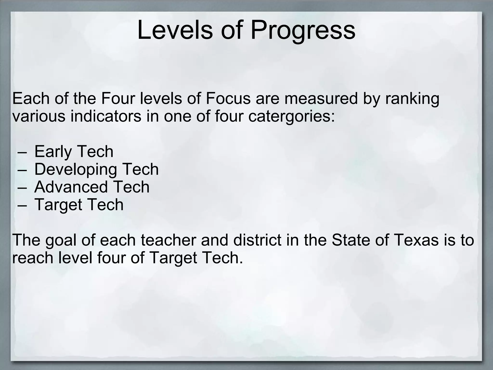 Levels of Progress Each of the Four levels of Focus are measured by ranking various indicators in one of four catergories:   Early Tech Developing Tech Advanced Tech Target Tech   The goal of each teacher and district in the State of Texas is to reach level four of Target Tech. 