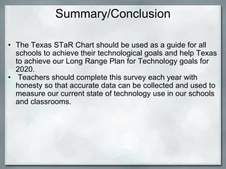 Summary/Conclusion The Texas STaR Chart should be used as a guide for all schools to achieve their technological goals and help Texas to achieve our Long Range Plan for Technology goals for 2020.     Teachers should complete this survey each year with honesty so that accurate data can be collected and used to measure our current state of technology use in our schools and classrooms. 