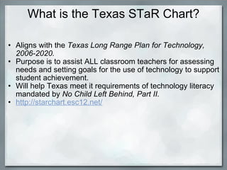 What is the Texas STaR Chart? Aligns with the  Texas Long Range Plan for Technology, 2006-2020. Purpose is to assist ALL classroom teachers for assessing needs and setting goals for the use of technology to support student achievement. Will help Texas meet it requirements of technology literacy mandated by  No Child Left Behind, Part II. http://starchart.esc12.net/     