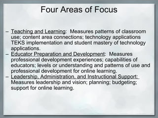 Four Areas of Focus Teaching and Learning :  Measures patterns of classroom use; content area connections; technology applications TEKS implementation and student mastery of technology applications. Educator Preparation and Development :  Measures professional development experiences; capabilities of educators; levels or understanding and patterns of use and professional development for online learning. Leadership, Administration, and Instructional Support:   Measures leadership and vision; planning; budgeting; support for online learning. 