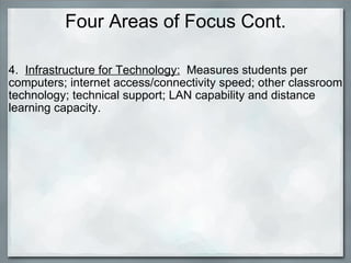 Four Areas of Focus Cont. 4.   Infrastructure for Technology:   Measures students per computers; internet access/connectivity speed; other classroom technology; technical support; LAN capability and distance learning capacity. 