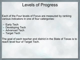 Levels of Progress Each of the Four levels of Focus are measured by ranking various indicators in one of four catergories:   Early Tech Developing Tech Advanced Tech Target Tech   The goal of each teacher and district in the State of Texas is to reach level four of Target Tech. 