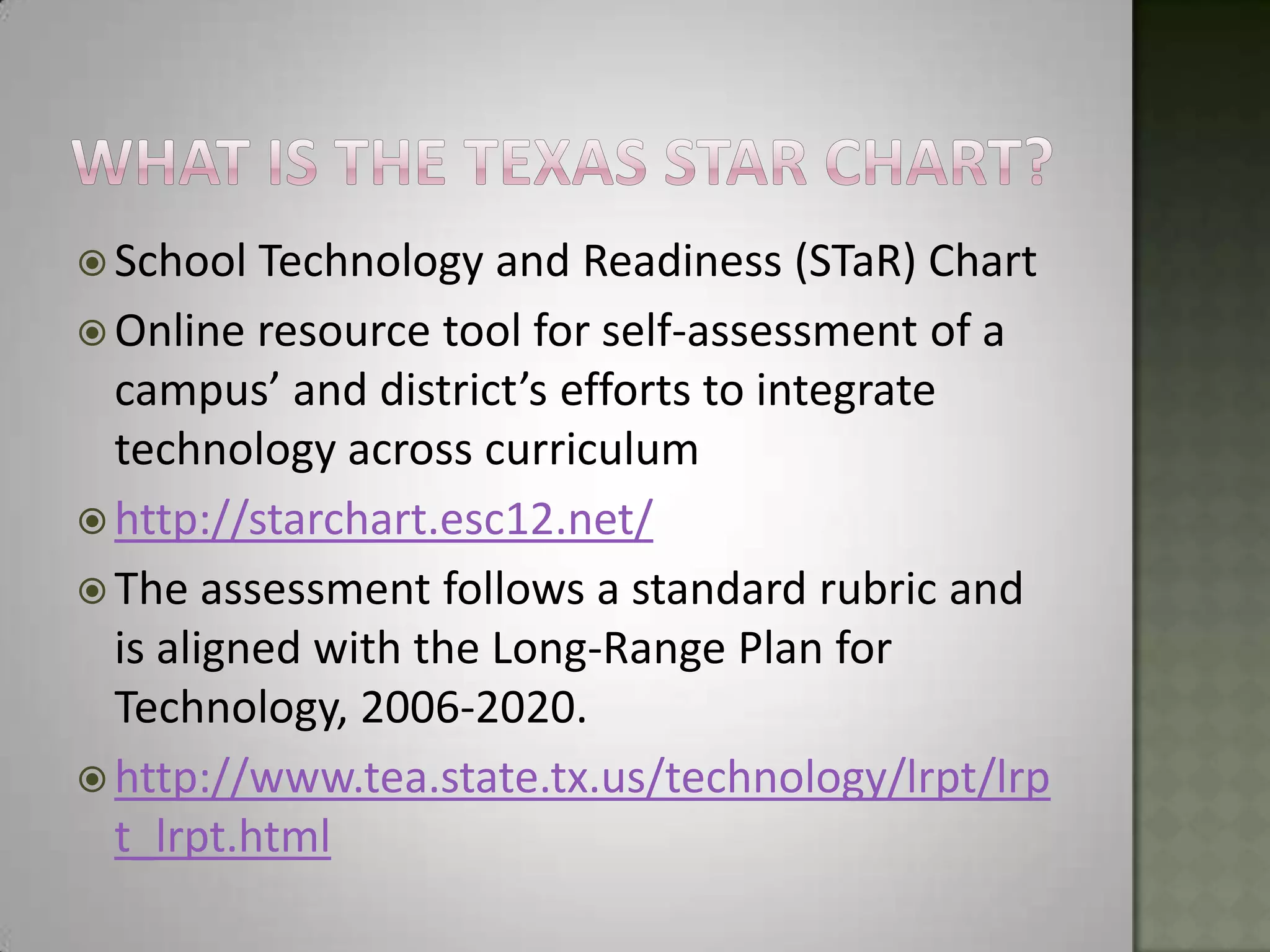 What is the texas star chart?School Technology and Readiness (STaR) ChartOnline resource tool for self-assessment of a campus’ and district’s efforts to integrate technology across curriculumhttp://starchart.esc12.net/The assessment follows a standard rubric and is aligned with the Long-Range Plan for Technology, 2006-2020.http://www.tea.state.tx.us/technology/lrpt/lrpt_lrpt.html 