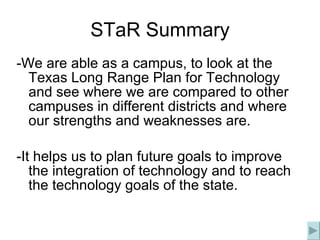 STaR Summary -We are able as a campus, to look at the Texas Long Range Plan for Technology and see where we are compared to other campuses in different districts and where our strengths and weaknesses are. -It helps us to plan future goals to improve the integration of technology and to reach the technology goals of the state. 