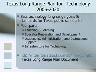 Texas Long Range Plan for  Technology 2006-2020 Sets technology long range goals & standards for Texas public schools to  Four parts: Teaching & Learning Educator Preparation and Development Leadership, Administration, and Instructional Support Infrastructure for Technology http://ritter.tea.state.tx.us/technology/lrpt/LRPTCompleteDec06.pdf  Texas Long Range Plan Document 
