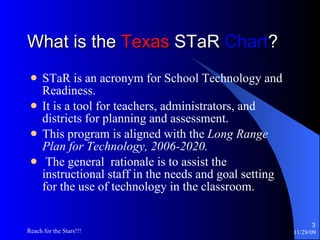 What is the  Texas  STaR  Chart ? STaR is an acronym for School Technology and Readiness. It is a tool for teachers, administrators, and districts for planning and assessment. This program is aligned with the  Long Range Plan for Technology, 2006-2020. The general  rationale is to assist the instructional staff in the needs and goal setting for the use of technology in the classroom. 
