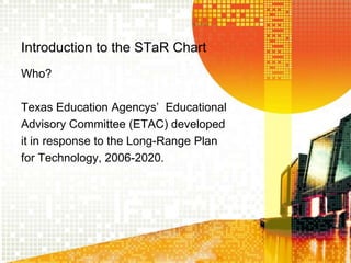 Introduction to the STaR ChartWho?Texas Education Agencys’  EducationalAdvisory Committee (ETAC) developedit in response to the Long-Range Planfor Technology, 2006-2020.