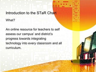 Introduction to the STaR Chart What? An online resource for teachers to selfassess our campus’ and district’sprogress towards integratingtechnology into every classroom and allcurriculum.