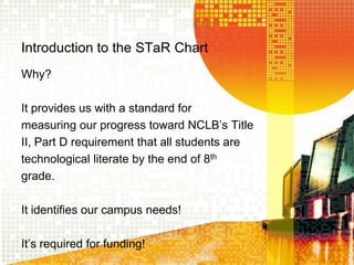 Introduction to the STaR ChartWhy?It provides us with a standard formeasuring our progress toward NCLB’s TitleII, Part Drequirement that all students aretechnological literate by the end of 8thgrade.   It identifies our campus needs!It’s required for funding!