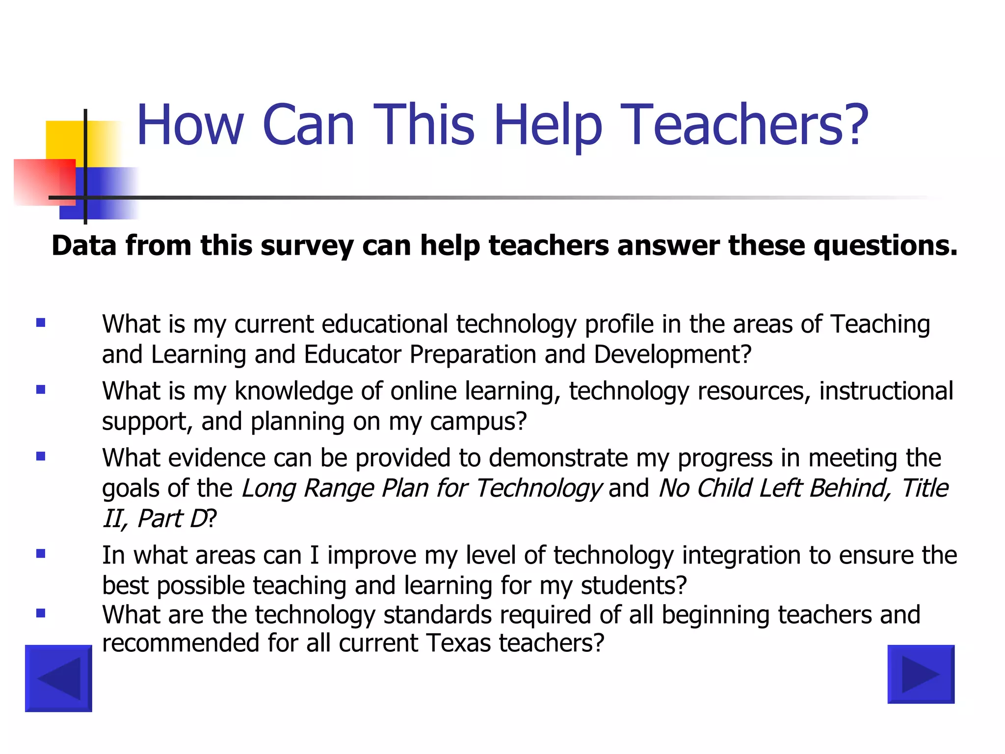 How Can This Help Teachers? Data from this survey can help teachers answer these questions. What is my current educational technology profile in the areas of Teaching and Learning and Educator Preparation and Development?  What is my knowledge of online learning, technology resources, instructional support, and planning on my campus?  What evidence can be provided to demonstrate my progress in meeting the goals of the  Long Range Plan for Technology  and  No Child Left Behind, Title II, Part D ?  In what areas can I improve my level of technology integration to ensure the best possible teaching and learning for my students?  What are the technology standards required of all beginning teachers and recommended for all current Texas teachers?   
