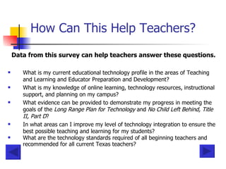 How Can This Help Teachers? Data from this survey can help teachers answer these questions. What is my current educational technology profile in the areas of Teaching and Learning and Educator Preparation and Development?  What is my knowledge of online learning, technology resources, instructional support, and planning on my campus?  What evidence can be provided to demonstrate my progress in meeting the goals of the  Long Range Plan for Technology  and  No Child Left Behind, Title II, Part D ?  In what areas can I improve my level of technology integration to ensure the best possible teaching and learning for my students?  What are the technology standards required of all beginning teachers and recommended for all current Texas teachers?   