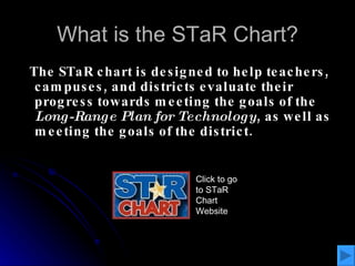 What is the STaR Chart? The STaR chart is designed to help teachers, campuses, and districts evaluate their progress towards meeting the goals of the  Long-Range Plan for Technology , as well as meeting the goals of the district. Click to go to STaR Chart Website 