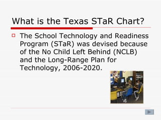 What is the Texas STaR Chart? The School Technology and Readiness Program (STaR) was devised because of the No Child Left Behind (NCLB) and the Long-Range Plan for Technology, 2006-2020. 