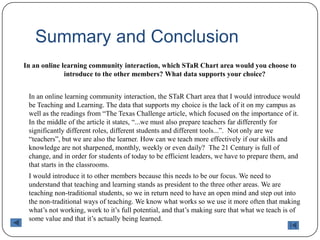 Summary and ConclusionIn an online learning community interaction, which STaR Chart area would you choose to introduce to the other members? What data supports your choice?	In an online learning community interaction, the STaR Chart area that I would introduce would be Teaching and Learning. The data that supports my choice is the lack of it on my campus as well as the readings from “The Texas Challenge article, which focused on the importance of it. In the middle of the article it states, “...we must also prepare teachers far differently for significantly different roles, different students and different tools...”.  Not only are we “teachers”, but we are also the learner. How can we teach more effectively if our skills and knowledge are not sharpened, monthly, weekly or even daily?  The 21 Century is full of change, and in order for students of today to be efficient leaders, we have to prepare them, and that starts in the classrooms. 	I would introduce it to other members because this needs to be our focus. We need to understand that teaching and learning stands as president to the three other areas. We are teaching non-traditional students, so we in return need to have an open mind and step out into the non-traditional ways of teaching. We know what works so we use it more often that making what’s not working, work to it’s full potential, and that’s making sure that what we teach is of some value and that it’s actually being learned.