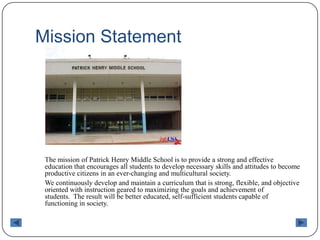 Mission Statement	The mission of Patrick Henry Middle School is to provide a strong and effective education that encourages all students to develop necessary skills and attitudes to become productive citizens in an ever-changing and multicultural society.    	We continuously develop and maintain a curriculum that is strong, flexible, and objective oriented with instruction geared to maximizing the goals and achievement of students.  The result will be better educated, self-sufficient students capable of functioning in society.