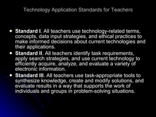 Technology Application Standards for Teachers Standard I . All teachers use technology-related terms, concepts, data input strategies, and ethical practices to make informed decisions about current technologies and their applications. Standard II . All teachers identify task requirements, apply search strategies, and use current technology to efficiently acquire, analyze, and evaluate a variety of electronic information. Standard III . All teachers use task-appropriate tools to synthesize knowledge, create and modify solutions, and evaluate results in a way that supports the work of individuals and groups in problem-solving situations. 