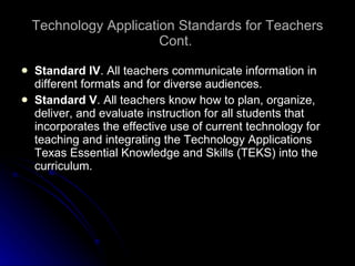 Technology Application Standards for Teachers Cont.  Standard IV . All teachers communicate information in different formats and for diverse audiences. Standard V . All teachers know how to plan, organize, deliver, and evaluate instruction for all students that incorporates the effective use of current technology for teaching and integrating the Technology Applications Texas Essential Knowledge and Skills (TEKS) into the curriculum. 