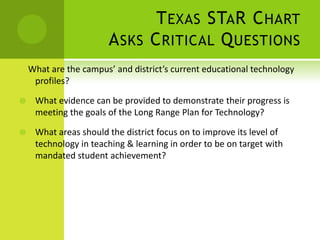 Texas STaR ChartAsks Critical Questions    What are the campus’ and district’s current educational technology profiles?What evidence can be provided to demonstrate their progress is meeting the goals of the Long Range Plan for Technology?What areas should the district focus on to improve its level of technology in teaching & learning in order to be on target with mandated student achievement?