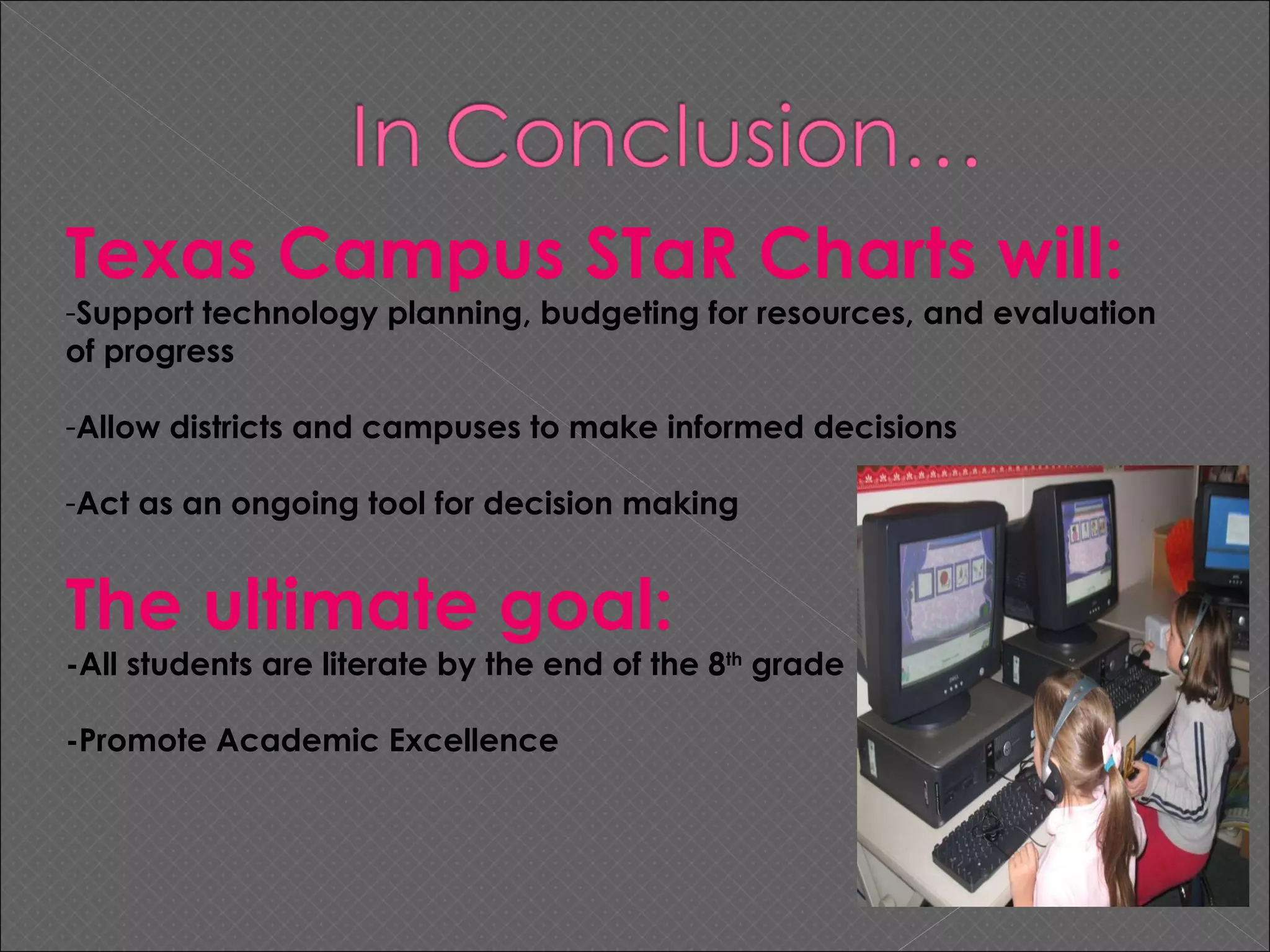 Texas Campus STaR Charts will: Support technology planning, budgeting for resources, and evaluation of progress Allow districts and campuses to make informed decisions Act as an ongoing tool for decision making The ultimate goal: -All students are literate by the end of the 8 th  grade -Promote Academic Excellence 
