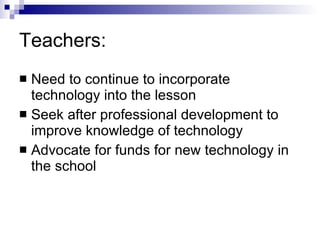 Teachers: Need to continue to incorporate technology into the lesson Seek after professional development to improve knowledge of technology Advocate for funds for new technology in the school 