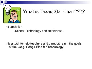What is Texas Star Chart???? It stands for School Technology and Readiness. It is a tool  to help teachers and campus reach the goals of the Long- Range Plan for Technology. 