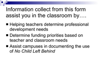 Information collect from this form assist you in the classroom by…. Helping teachers determine professional development needs Determine funding priorities based on teacher and classroom needs Assist campuses in documenting the use of  No Child Left Behind 
