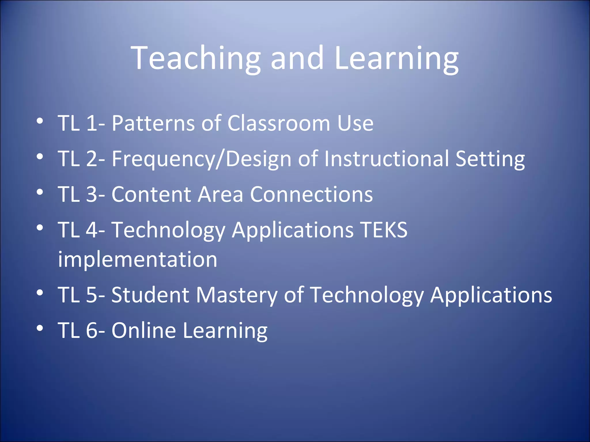 Teaching and Learning TL 1- Patterns of Classroom Use TL 2- Frequency/Design of Instructional Setting TL 3- Content Area Connections TL 4- Technology Applications TEKS implementation TL 5- Student Mastery of Technology Applications TL 6- Online Learning 