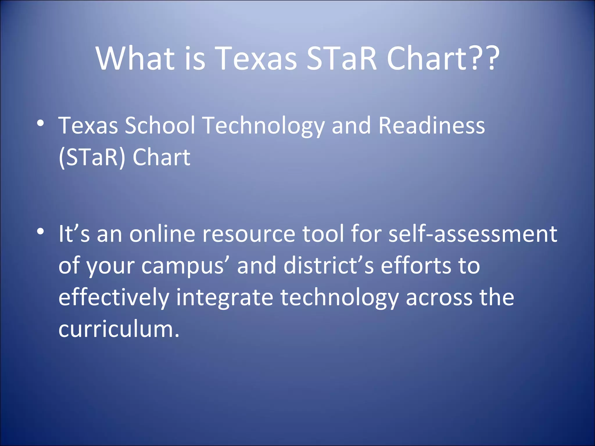 What is Texas STaR Chart?? Texas School Technology and Readiness (STaR) Chart It’s an online resource tool for self-assessment of your campus’ and district’s efforts to effectively integrate technology across the curriculum. 