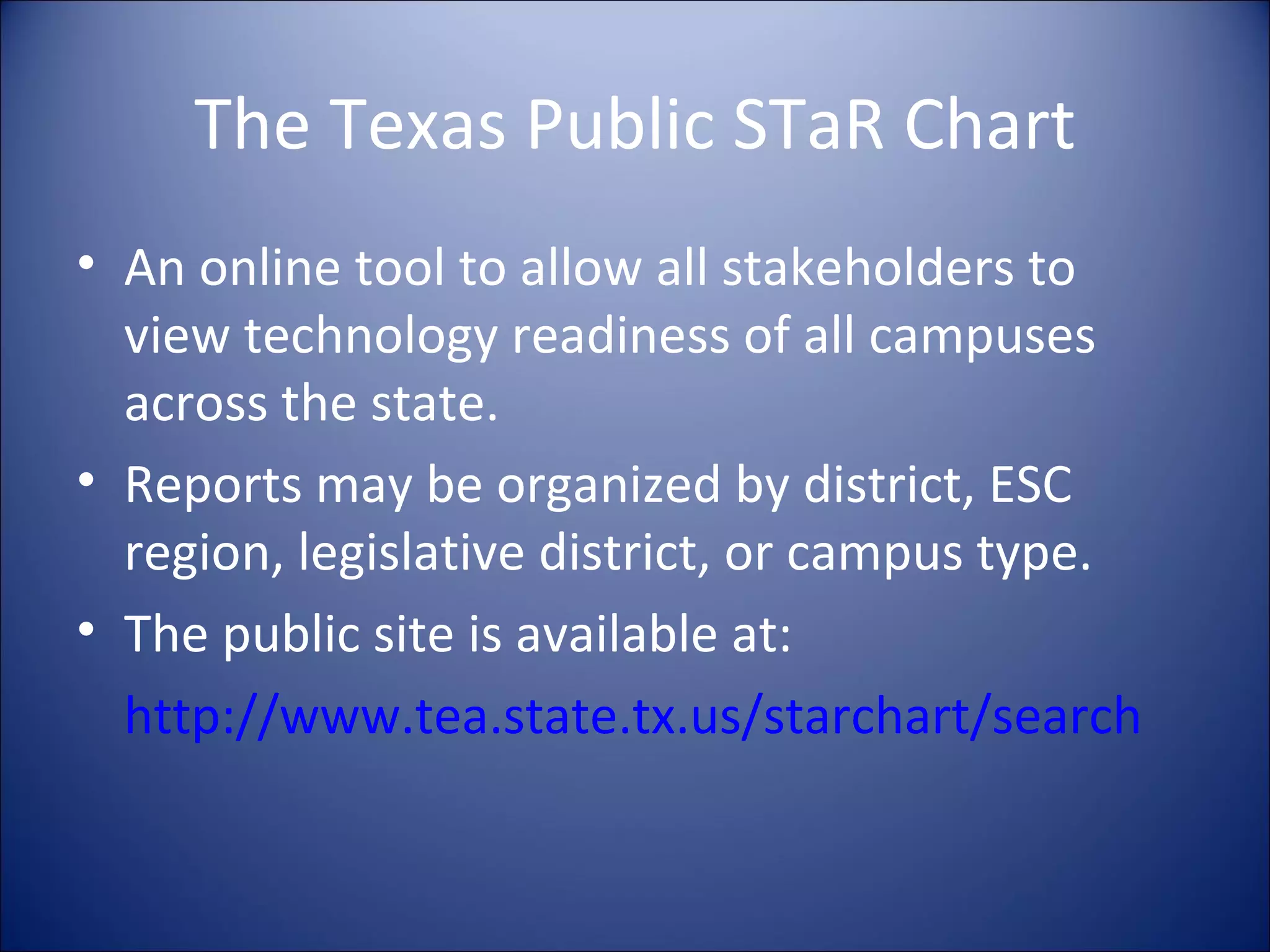 The Texas Public STaR Chart An online tool to allow all stakeholders to view technology readiness of all campuses across the state. Reports may be organized by district, ESC region, legislative district, or campus type. The public site is available at: http://www.tea.state.tx.us/starchart/search 
