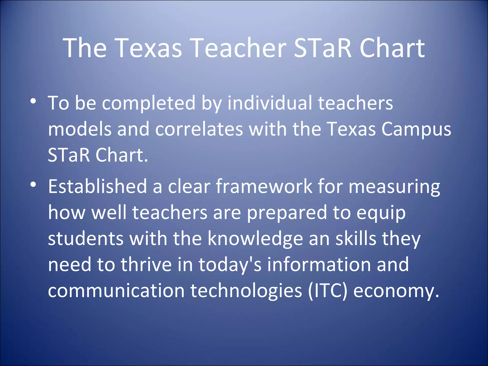The Texas Teacher STaR Chart To be completed by individual teachers models and correlates with the Texas Campus STaR Chart. Established a clear framework for measuring how well teachers are prepared to equip students with the knowledge an skills they need to thrive in today's information and communication technologies (ITC) economy. 