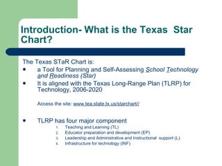 Introduction- What is the Texas  Star Chart?  The Texas STaR Chart is:  a Tool for Planning and Self-Assessing  S chool  T echnology  a nd  R eadiness (Star) It is aligned with the Texas Long-Range Plan (TLRP) for Technology, 2006-2020 Access the site:  www.tea.state.tx.us/starchart // TLRP has four major component Teaching and Learning (TL) Educator preparation and development (EP) Leadership and Administrative and Instructional  support (L) Infrastructure for technology (INF)  